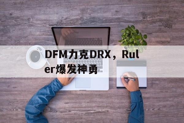 关于DFM力克DRX，Ruler爆发神勇的信息