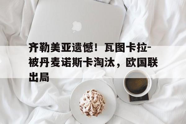 齐勒美亚遗憾！瓦图卡拉-被丹麦诺斯卡淘汰，欧国联出局的简单介绍